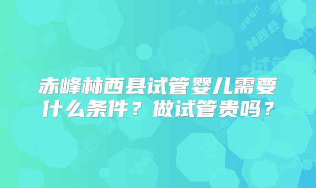 赤峰林西县试管婴儿需要什么条件?做试管贵吗?