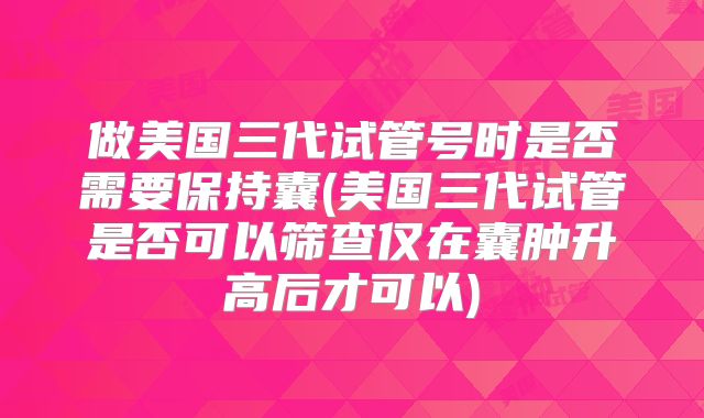 做美国三代试管号时是否需要保持囊(美国三代试管是否可以筛查仅在囊肿升高后才可以)