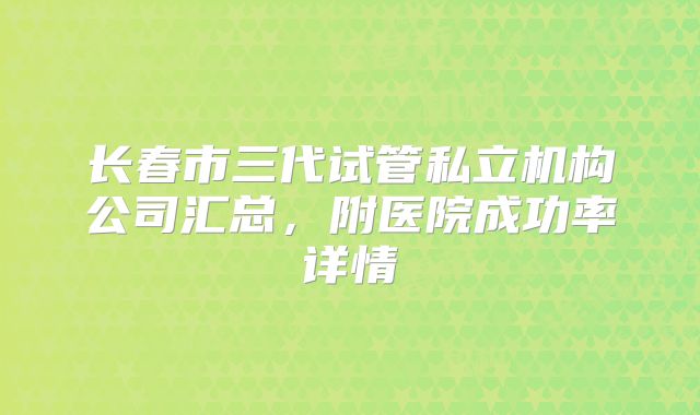 长春市三代试管私立机构公司汇总，附医院成功率详情