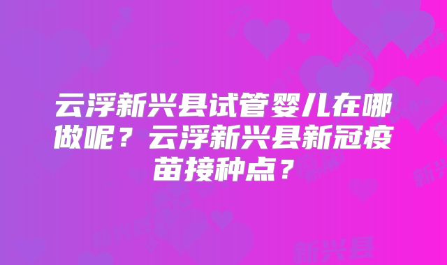 云浮新兴县试管婴儿在哪做呢？云浮新兴县新冠疫苗接种点？