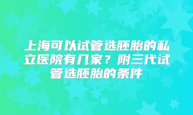 上海可以试管选胚胎的私立医院有几家?附三代试管选胚胎的条件