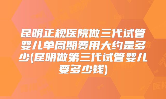 昆明正规医院做三代试管婴儿单周期费用大约是多少(昆明做第三代试管婴儿要多少钱)