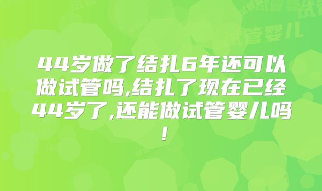 44岁做了结扎6年还可以做试管吗,结扎了现在已经44岁了,还能做试管婴儿吗!