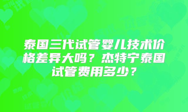 泰国三代试管婴儿技术价格差异大吗?杰特宁泰国试管费用多少?