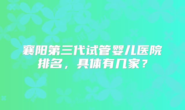 襄阳第三代试管婴儿医院排名,具体有几家?