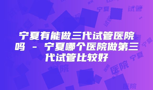 宁夏有能做三代试管医院吗 - 宁夏哪个医院做第三代试管比较好