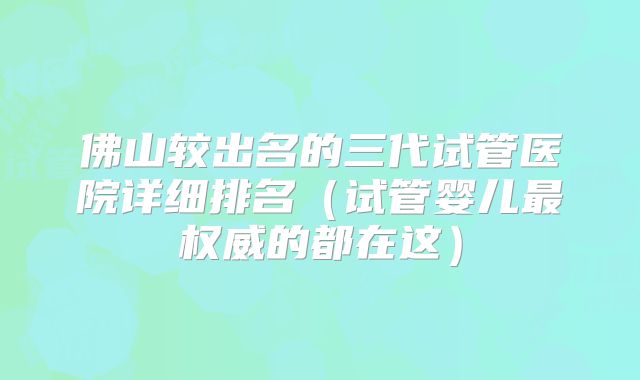 佛山较出名的三代试管医院详细排名(试管婴儿最权威的都在这)