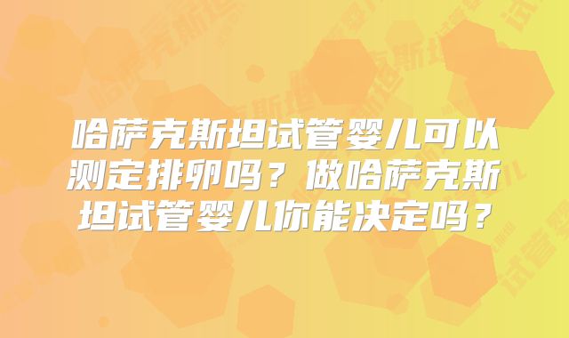 哈萨克斯坦试管婴儿可以测定排卵吗?做哈萨克斯坦试管婴儿你能决定吗?