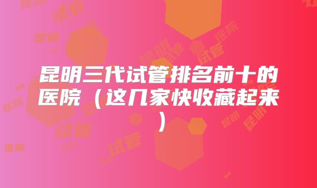 昆明三代试管排名前十的医院（这几家快收藏起来）