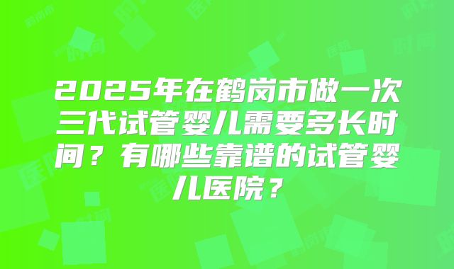 2025年在鹤岗市做一次三代试管婴儿需要多长时间？有哪些靠谱的试管婴儿医院？