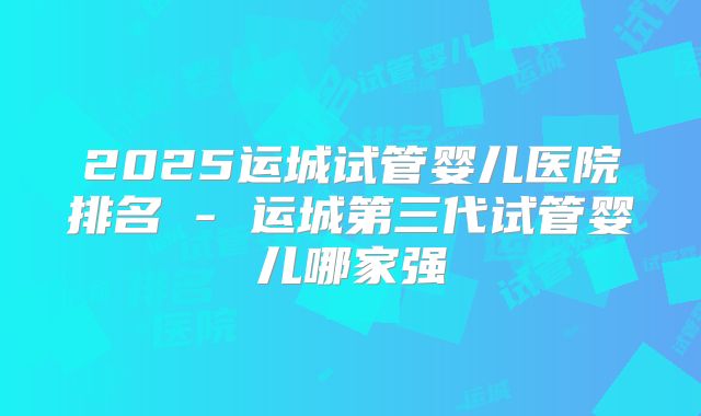 2025运城试管婴儿医院排名 - 运城第三代试管婴儿哪家强