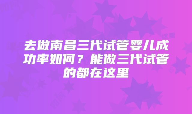 去做南昌三代试管婴儿成功率如何？能做三代试管的都在这里