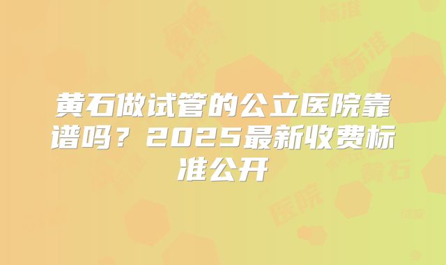 黄石做试管的公立医院靠谱吗?2025最新收费标准公开