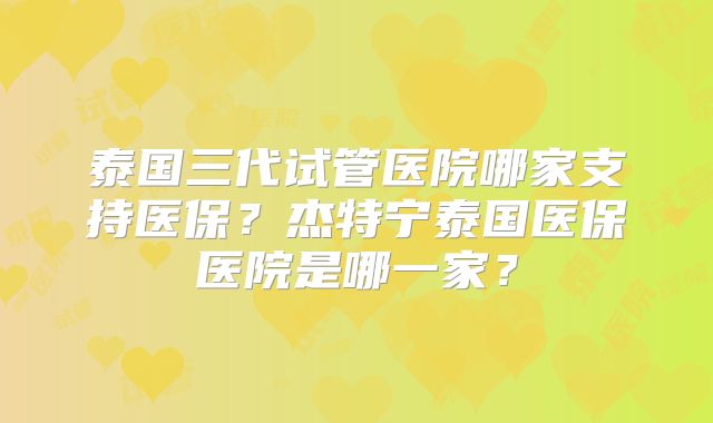 泰国三代试管医院哪家支持医保？杰特宁泰国医保医院是哪一家？
