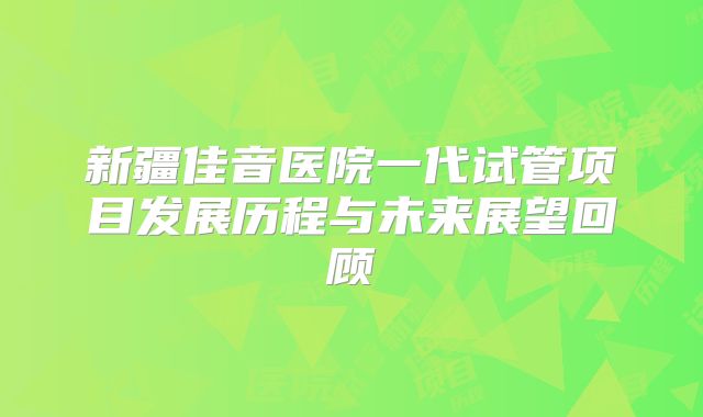 新疆佳音医院一代试管项目发展历程与未来展望回顾