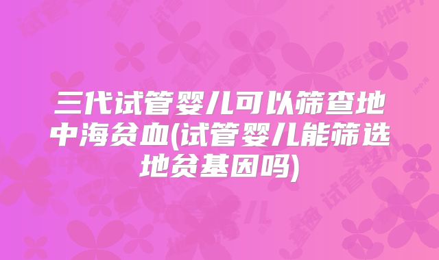 三代试管婴儿可以筛查地中海贫血(试管婴儿能筛选地贫基因吗)