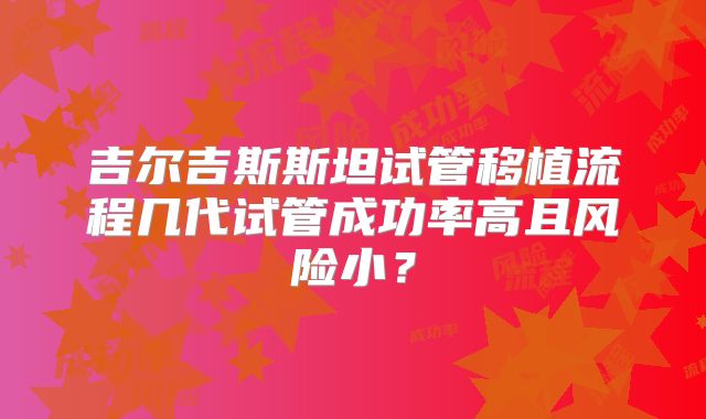 吉尔吉斯斯坦试管移植流程几代试管成功率高且风险小?