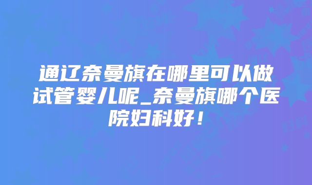 通辽奈曼旗在哪里可以做试管婴儿呢_奈曼旗哪个医院妇科好！