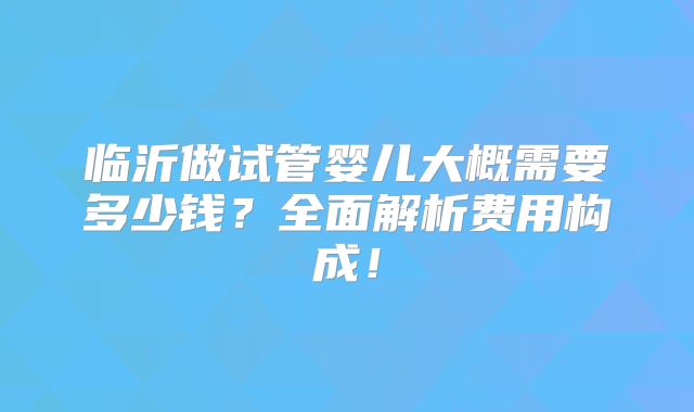 临沂做试管婴儿大概需要多少钱?全面解析费用构成!