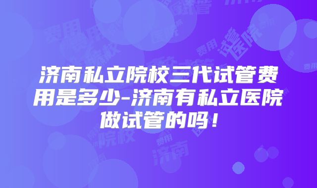 济南私立院校三代试管费用是多少-济南有私立医院做试管的吗！