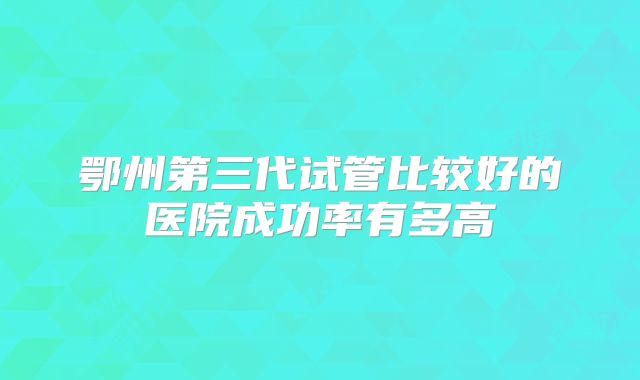 鄂州第三代试管比较好的医院成功率有多高