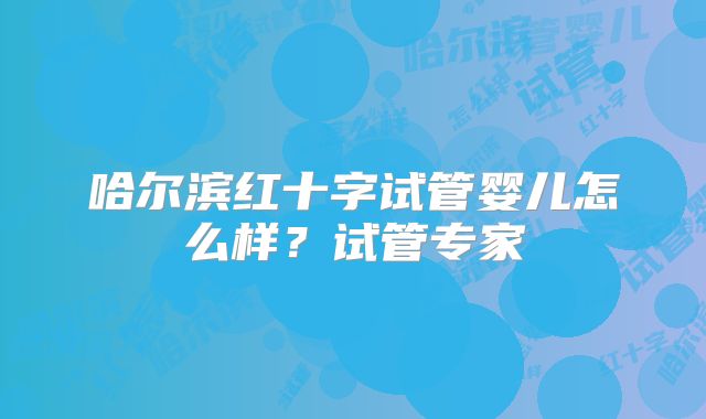 哈尔滨红十字试管婴儿怎么样?试管专家