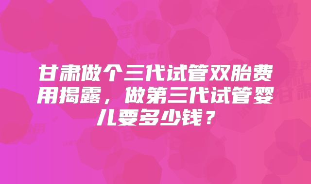甘肃做个三代试管双胎费用揭露,做第三代试管婴儿要多少钱?