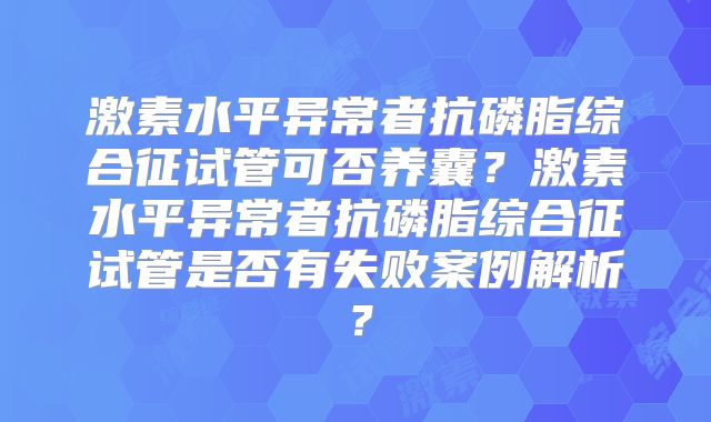 激素水平异常者抗磷脂综合征试管可否养囊？激素水平异常者抗磷脂综合征试管是否有失败案例解析？