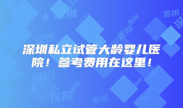 深圳私立试管大龄婴儿医院!参考费用在这里!