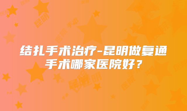 结扎手术治疗-昆明做复通手术哪家医院好?