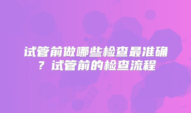 试管前做哪些检查最准确?试管前的检查流程