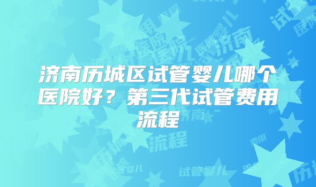 济南历城区试管婴儿哪个医院好?第三代试管费用流程