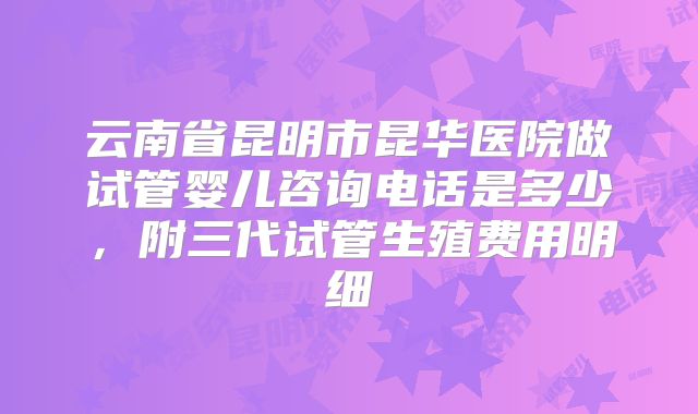 云南省昆明市昆华医院做试管婴儿咨询电话是多少，附三代试管生殖费用明细