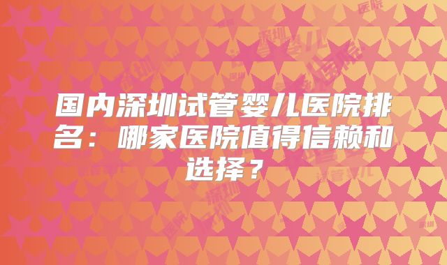 国内深圳试管婴儿医院排名：哪家医院值得信赖和选择？