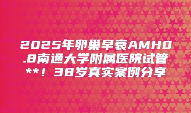 2025年卵巢早衰AMH0.8南通大学附属医院试管**！38岁真实案例分享