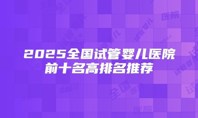 2025全国试管婴儿医院前十名高排名推荐