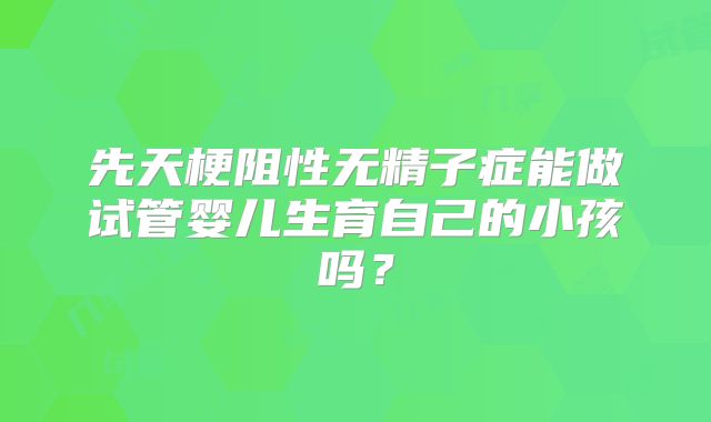先天梗阻性无精子症能做试管婴儿生育自己的小孩吗?