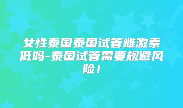 女性泰国泰国试管雌激素低吗-泰国试管需要规避风险!