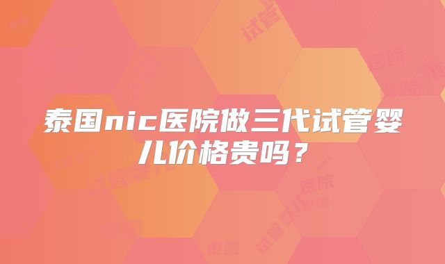 泰国nic医院做三代试管婴儿价格贵吗?