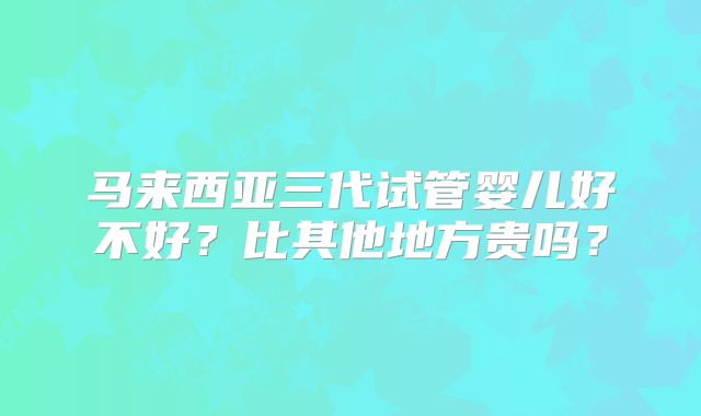 马来西亚三代试管婴儿好不好?比其他地方贵吗?