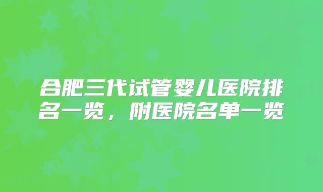 合肥三代试管婴儿医院排名一览,附医院名单一览