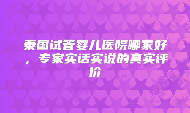 泰国试管婴儿医院哪家好，专家实话实说的真实评价