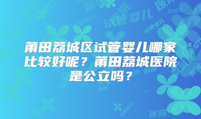 莆田荔城区试管婴儿哪家比较好呢？莆田荔城医院是公立吗？
