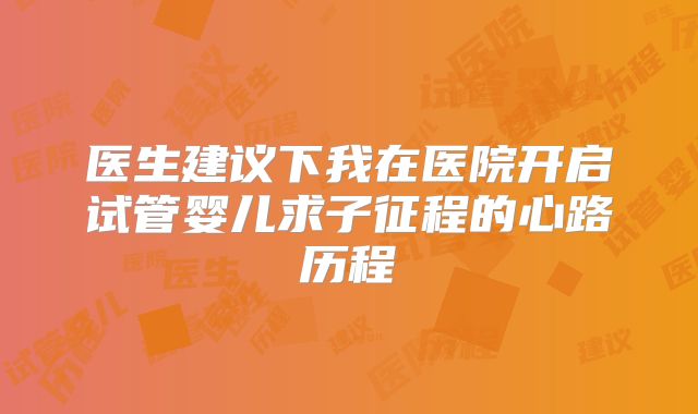 医生建议下我在医院开启试管婴儿求子征程的心路历程