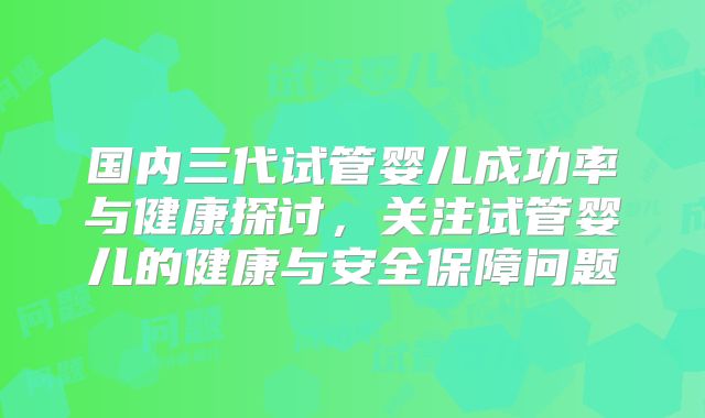 国内三代试管婴儿成功率与健康探讨，关注试管婴儿的健康与安全保障问题