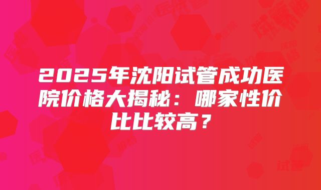 2025年沈阳试管成功医院价格大揭秘：哪家性价比比较高？