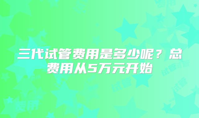 三代试管费用是多少呢?总费用从5万元开始