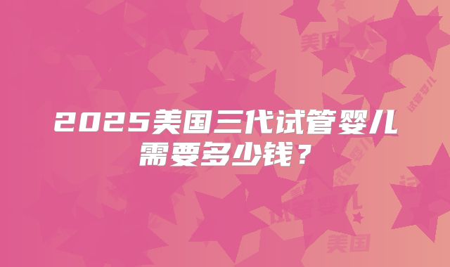2025美国三代试管婴儿需要多少钱？