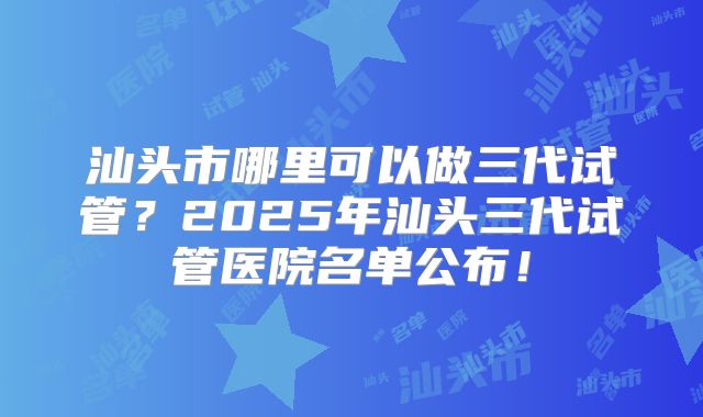 汕头市哪里可以做三代试管？2025年汕头三代试管医院名单公布！