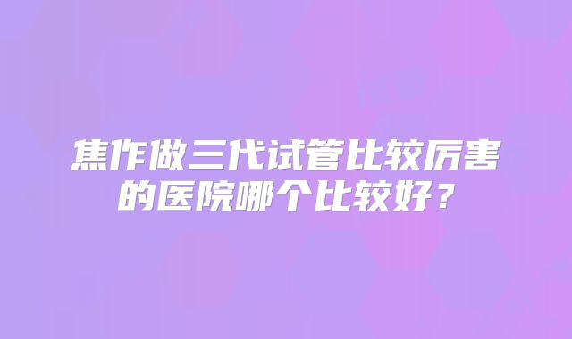 焦作做三代试管比较厉害的医院哪个比较好？